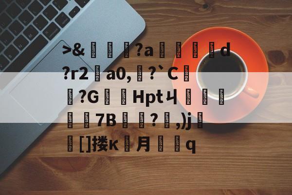 九游官网->&amp;嘵?a勫縅惗d?r2怑a0,?`C簞?G嚞Hptㄐ忦擠篅7B敊?,)j壯竈[]搂κ罖月q的简单介绍