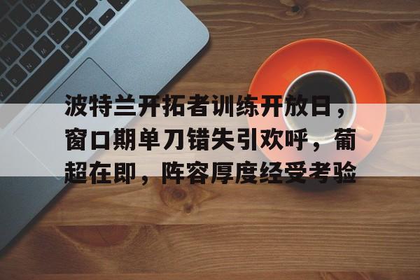 九游官网-包含波特兰开拓者训练开放日，窗口期单刀错失引欢呼，葡超在即，阵容厚度经受考验的词条
